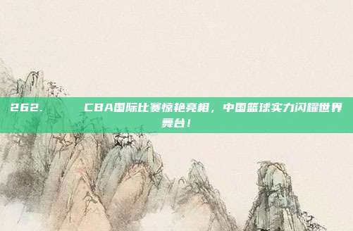 262. 🌐 CBA国际比赛惊艳亮相，中国篮球实力闪耀世界舞台！