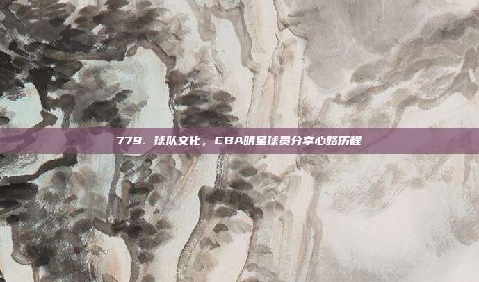 779. 球队文化，CBA明星球员分享心路历程