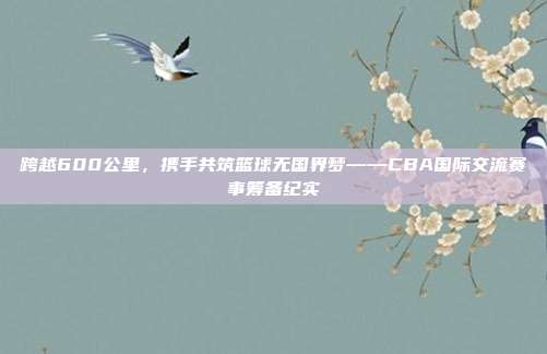 跨越600公里，携手共筑篮球无国界梦——CBA国际交流赛事筹备纪实