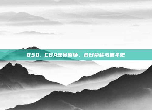 858. CBA球员回顾，昔日荣耀与奋斗史