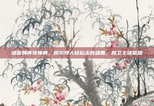 塔图姆再现神勇，凯尔特人轻松击败雄鹿，捍卫主场荣耀