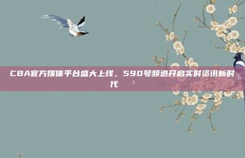 CBA官方媒体平台盛大上线，590号频道开启实时资讯新时代📲