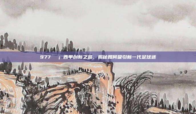 977💡 西甲创新之路，揭秘如何吸引新一代足球迷