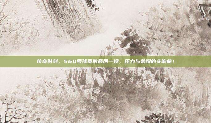 传奇时刻，560号球员的最后一投，压力与荣耀的交响曲！