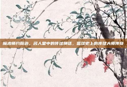 魔术师约翰逊，名人堂中的传球神话，篮球史上的传球大师传奇