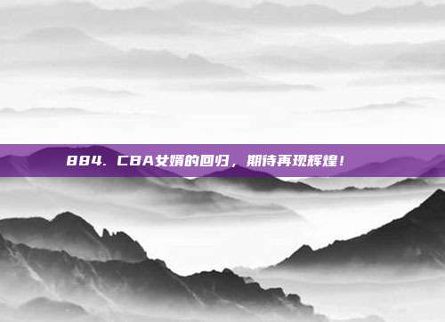 884. CBA女婿的回归，期待再现辉煌！👟