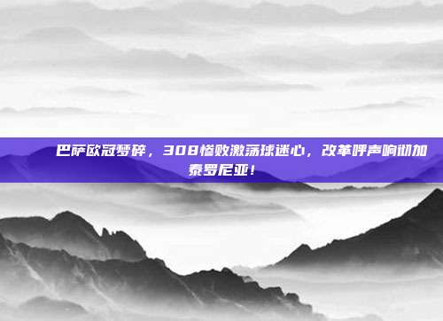 💔 巴萨欧冠梦碎，308惨败激荡球迷心，改革呼声响彻加泰罗尼亚！