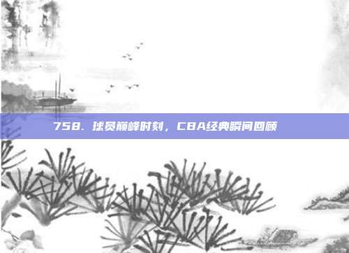 758. 球员巅峰时刻，CBA经典瞬间回顾🔙