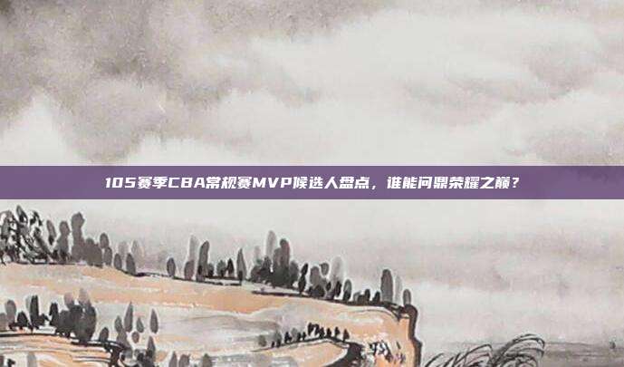 105赛季CBA常规赛MVP候选人盘点，谁能问鼎荣耀之巅？